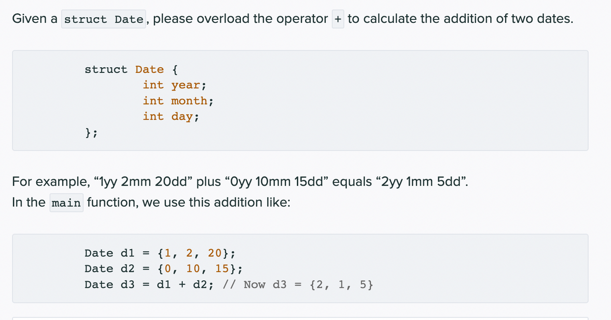 Given a struct Date, please overload the operator + to calculate the addition of two dates.
struct Date {
int year;
int month;
int day;
};
For example, “lyy 2mm 20dd" plus "Oyy 10mm 15dd" equals "2yy 1mm 5dd".
In the main function, we use this addition like:
{1, 2, 20};
{0, 10, 15};
Date d3 = d1 + d2; // Now d3
Date d1
Date d2 =
{2, 1, 5}
