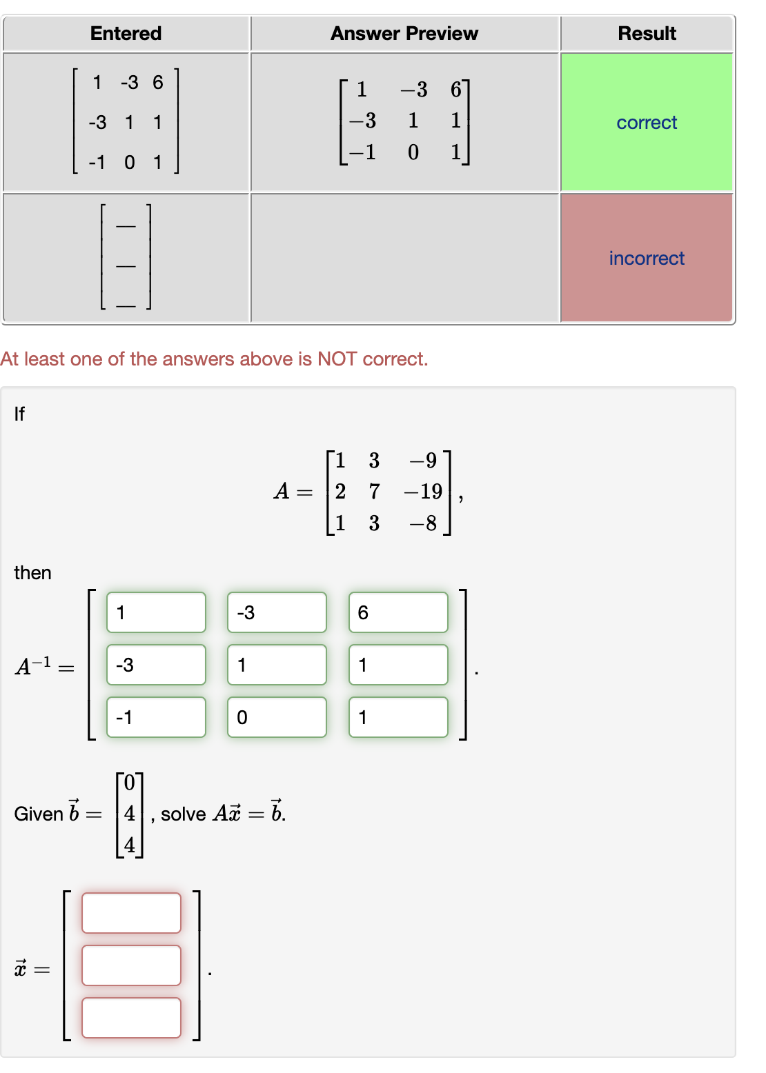 Entered
Answer Preview
Result
1 -3 6
1
-3
67
-3 1 1
-3
1
1
correct
-1
1
-1 0 1
incorrect
At least one of the answers above is NOT correct.
If
Г1 3
2 7 -19
[1 3
-9
A =
-8
then
1
-3
6.
A-1
-3
1
1
-1
1
Го
Given b
4
solve Aa = 6.
II
|| |
