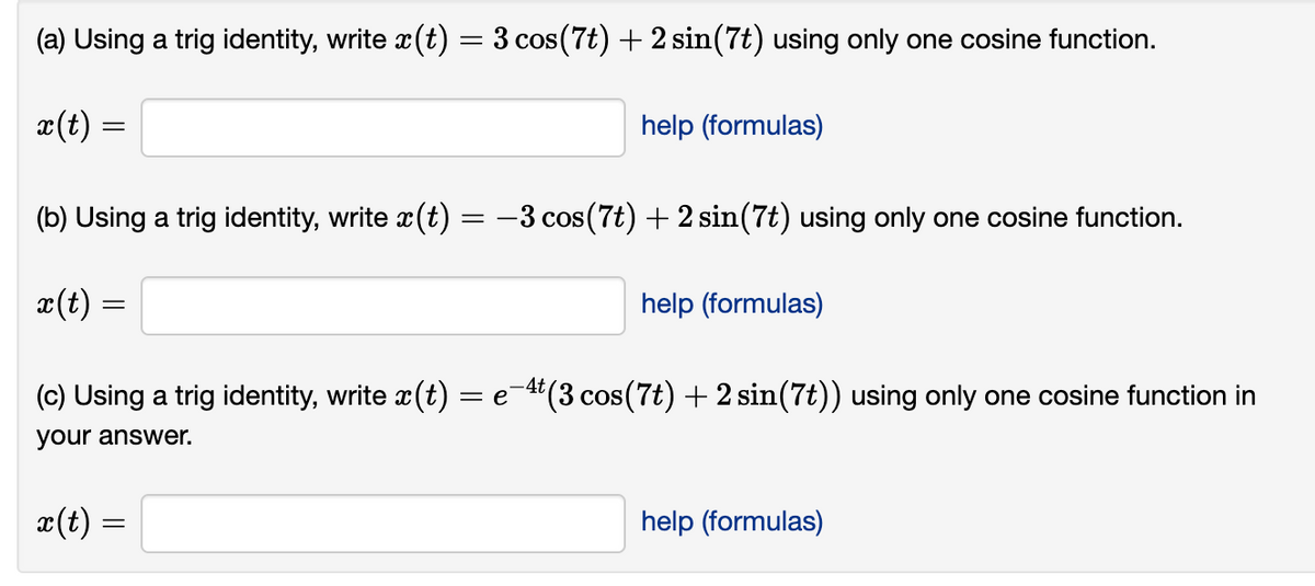 (a) Using a trig identity, write x(t) = 3 cos (7t) + 2 sin(7t) using only one cosine function.
x(t) =
help (formulas)
(b) Using a trig identity, write ä(t) = −3 cos (7t) + 2 sin(7t) using only one cosine function.
x(t) =
-4t
(c) Using a trig identity, write x(t) = e¯4¹ (3 cos(7t) + 2 sin(7t)) using only one cosine function in
your answer.
x(t) =
help (formulas)
help (formulas)