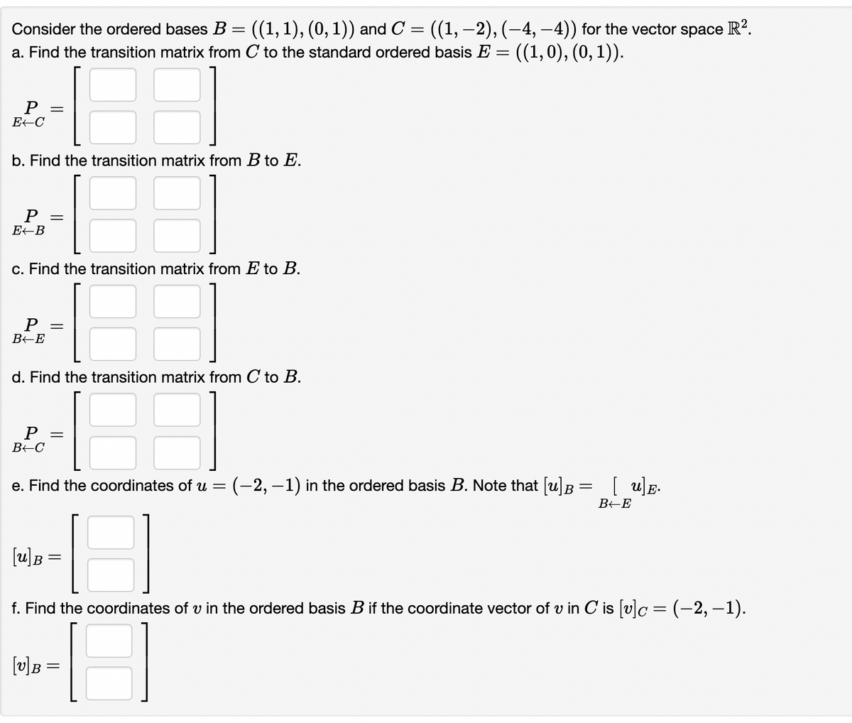 R?.
Consider the ordered bases B = ((1,1), (0,1)) and C = ((1, –2), (-4, –4)) for the vector space
a. Find the transition matrix from C to the standard ordered basis E = ((1,0), (0, 1)).
E-C
b. Find the transition matrix from B to E.
Р
c. Find the transition matrix from E to B.
P
B+E
d. Find the transition matrix from C to B.
BEC
e. Find the coordinates of u = (-2, –1) in the ordered basis B. Note that [u]B= [ u]E.
[u]B =
f. Find the coordinates of v in the ordered basis B if the coordinate vector of v in C is (v]c = (-2, -1).
[v]B =
