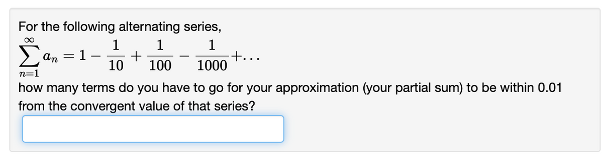 For the following alternating series,
1
1
1
+...
An
1
10
100
1000
n=1
how many terms do you have to go for your approximation (your partial sum) to be within 0.01
from the convergent value of that series?
