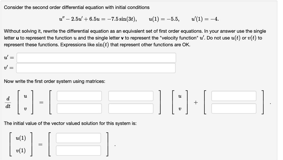 Consider the second order differential equation with initial conditions
u" - 2.5u' +6.5u
-7.5 sin(3t),
u(1) = -5.5,
Without solving it, rewrite the differential equation as an equivalent set of first order equations. In your answer use the single
letter u to represent the function u and the single letter v to represent the "velocity function" u'. Do not use u(t) or v(t) to
represent these functions. Expressions like sin(t) that represent other functions are OK.
u'
v' =
Now write the first order system using matrices:
[:]-[
The initial value of the vector valued solution for this system is:
dt
u(1)
v(1)
|
=
=
u²(1):
= -4.
][:]-[
+