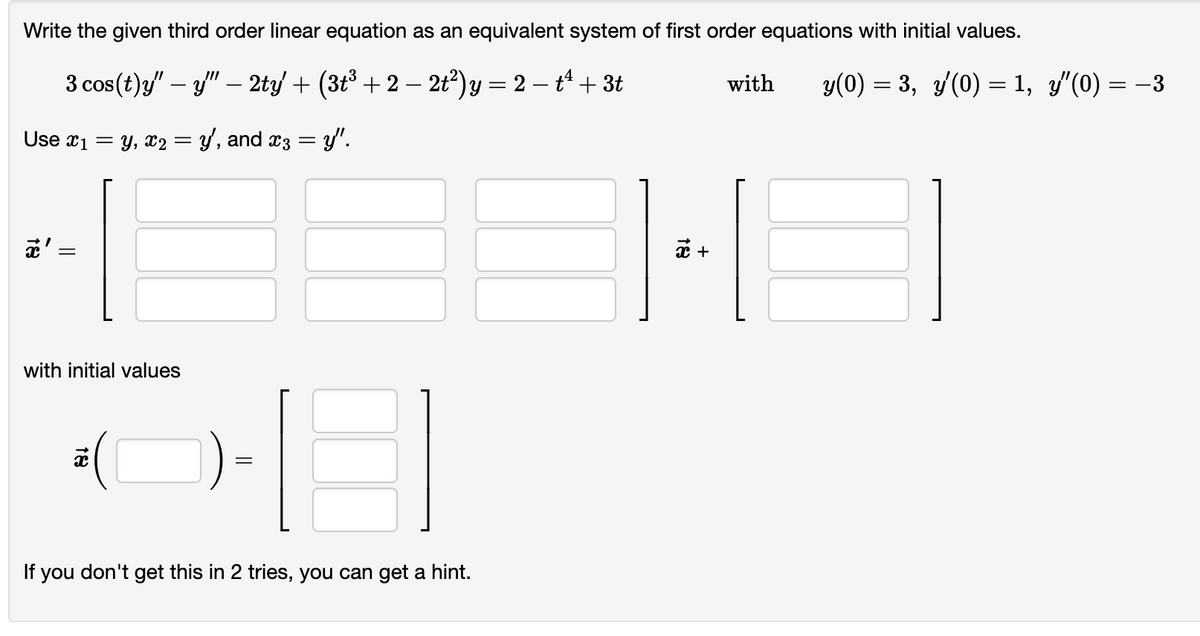 Write the given third order linear equation as an equivalent system of first order equations with initial values.
3 cos (t)y" — y" — 2ty' + (3t³ + 2 − 2t²) y = 2 − tª + 3t
-
Use x₁ = y, x2 = y', and x3 = y".
18
||
=
with initial values
8
If you don't get this in 2 tries, you can get a hint.
18
x +
with
y(0) = 3, y′(0) = 1, y'(0) = −3