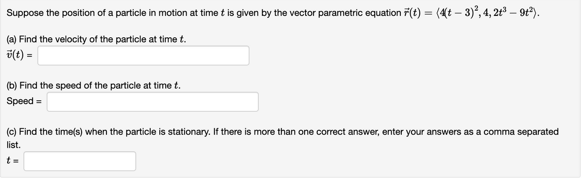 Suppose the position of a particle in motion at time t is given by the vector parametric equation r(t)
(a) Find the velocity of the particle at time t.
v(t) =
(b) Find the speed of the particle at time t.
Speed =
= (4(t – 3)², 4, 2t³ — 9t²).
=
(c) Find the time(s) when the particle is stationary. If there is more than one correct answer, enter your answers as a comma separated
list.
t =