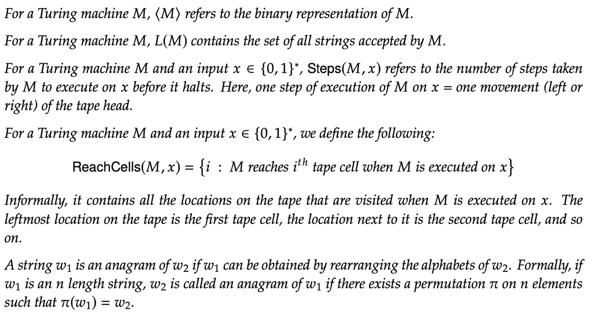 For a Turing machine M, (M) refers to the binary representation of M.
For a Turing machine M, L(M) contains the set of all strings accepted by M.
For a Turing machine M and an input x € {0,1}*, Steps(M, x) refers to the number of steps taken
by M to execute on x before it halts. Here, one step of execution of M on x = one movement (left or
right) of the tape head.
For a Turing machine M and an input x = {0,1}*, we define the following:
ReachCells(M,x) = {i : M reaches ith tape cell when M is executed on x}
Informally, it contains all locations on the tape that are visited when M is ecuted on x. The
leftmost location on the tape is the first tape cell, the location next to it is the second tape cell, and so
on.
A string w₁ is an anagram of w2 if w₁ can be obtained by rearranging the alphabets of w2. Formally, if
w₁ is an n length string, wê is called an anagram of w₁ if there exists a permutation à on n elements
such that π(w₁) = W2.