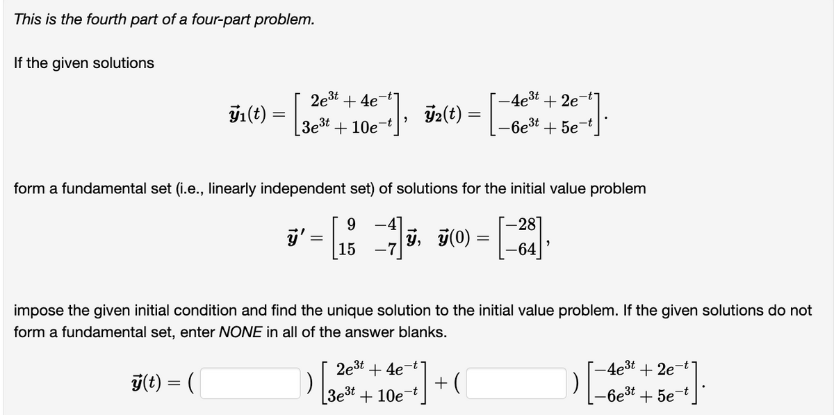 This is the fourth part of a four-part problem.
If the given solutions
ÿ₁ (t)
=
2e³t+4e7
[3e³t+10e¯
], ÿ₂(t) = [-
-4e³t+2e7
-6e³t
+5e
form a fundamental set (i.e., linearly independent set) of solutions for the initial value problem
9
-281
ÿ' = [1 −4]ÿ, ÿ(0) =
-64
2e³t+4e7
3e³t+10e
impose the given initial condition and find the unique solution to the initial value problem. If the given solutions do not
form a fundamental set, enter NONE in all of the answer blanks.
y(t) = (
1)
[7]
-t
+(
1)
-4e³t+2e
-6e³t
+5e-t