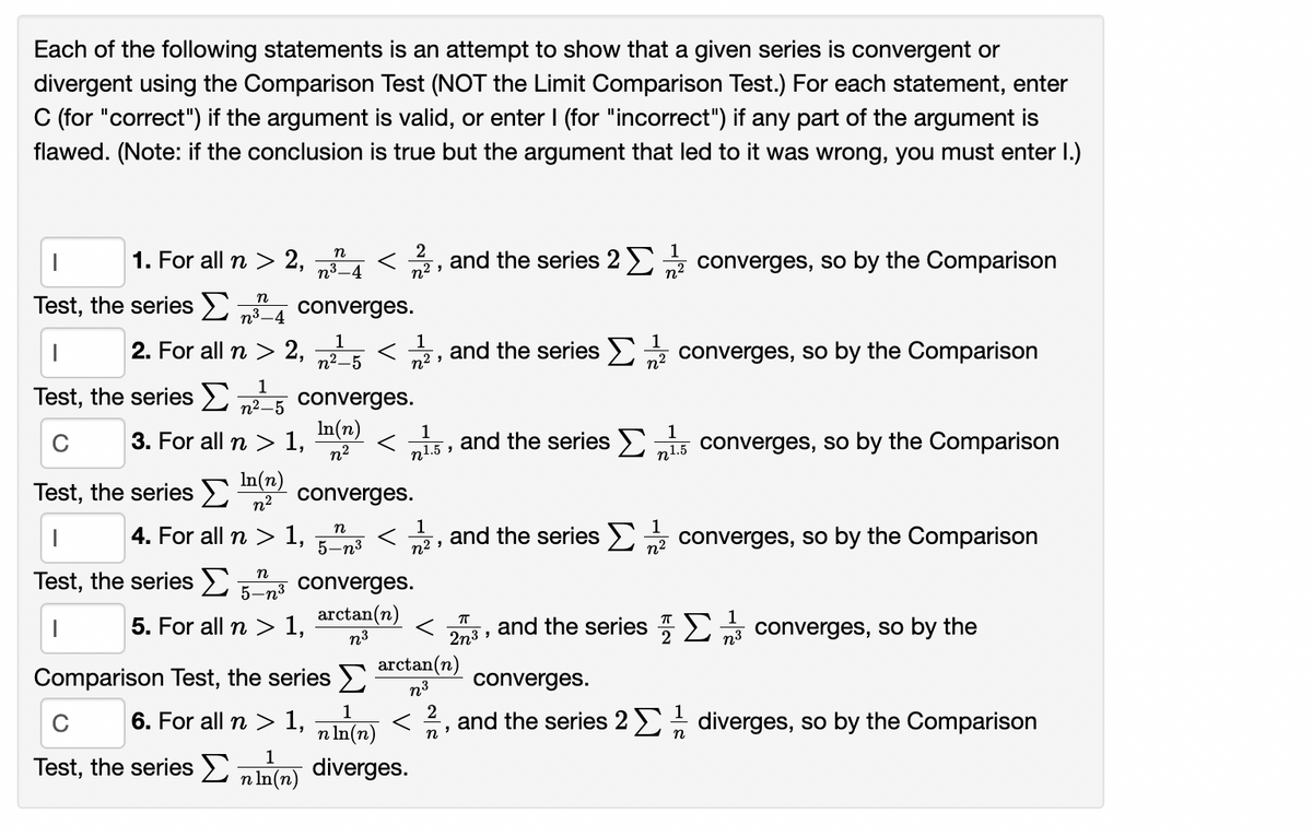 Each of the following statements is an attempt to show that a given series is convergent or
divergent using the Comparison Test (NOT the Limit Comparison Test.) For each statement, enter
C (for "correct") if the argument is valid, or enter I (for "incorrect") if any part of the argument is
flawed. (Note: if the conclusion is true but the argument that led to it was wrong, you must enter I.)
1
1. For all n > 2, A < 2, and the series 2 converges, so by the Comparison
n3–4
Test, the series >
n
n3-4
converges.
1
2. For all n > 2, 5
1
and the series >
n? converges, so by the Comparison
n2 ,
1
n2-5 converges.
In(n)
Test, the series >
3. For all n > 1,
n2
1
n1.5
and the series >
n1.5
1
converges, so by the Comparison
C
Test, the series >
In(n)
n2
converges.
1
n2 ,
4. For all n > I, 5-n3
and the series E, converges, so by the Comparison
1
n2
Test, the series >
n
5-n³ converges.
arctan(n)
n3
5. For all n > 1,
and the series 7)
n3
1
converges, so by the
2n3
2
Comparison Test, the series
arctan(n)
n3
converges.
1
6. For all n > 1,
n In(n)
< 2, and the series 2 diverges, so by the Comparison
n
Test, the series E
1
diverges.
n In(n)
