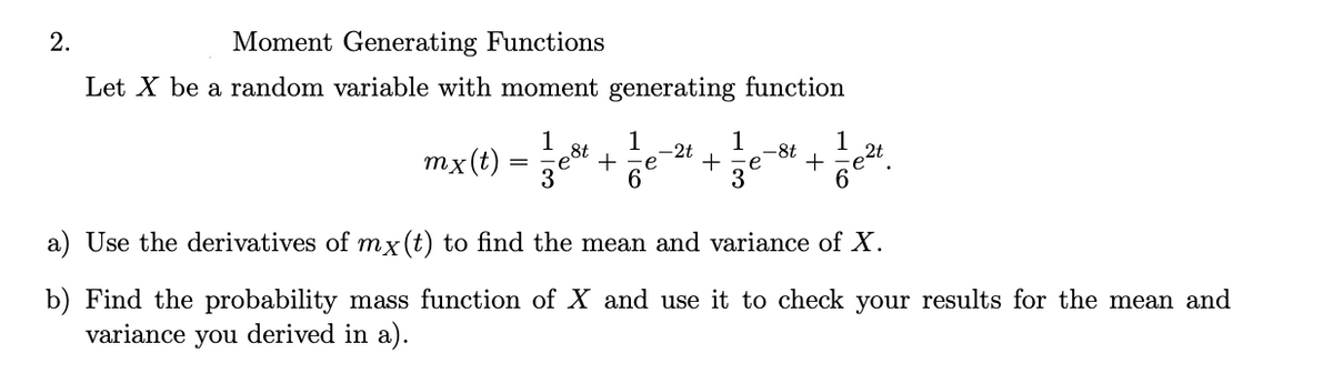 2.
Moment Generating Functions
Let X be a random variable with moment generating function
1
mx(t)
=
8t
1
-2t
1
+
3
+
-8t
+
1
a) Use the derivatives of mx(t) to find the mean and variance of X.
b) Find the probability mass function of X and use it to check your results for the mean and
variance you derived in a).