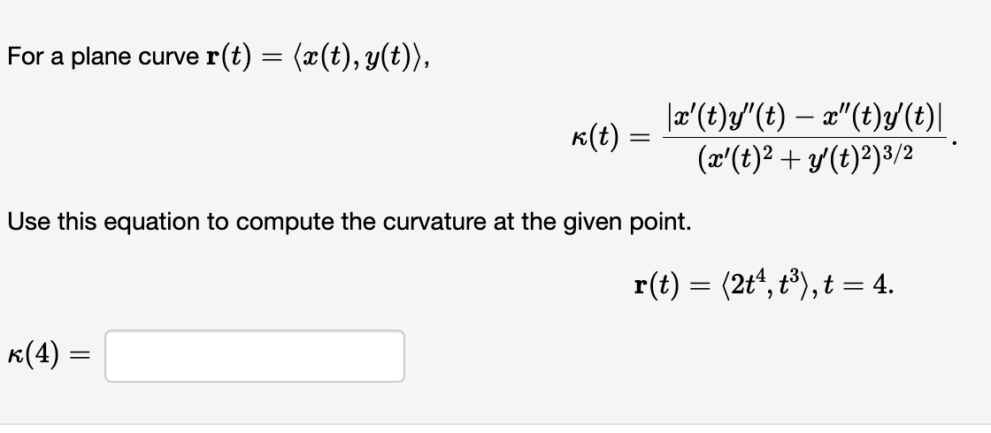 For a plane curve r(t) = (x(t), y(t)),
k(t) :
k(4) =
=
=
|x'(t)y"(t) — x"(t)y' (t)|
(x'(t)² + y'(t)²)³/2
Use this equation to compute the curvature at the given point.
r(t) = (2tª, t³), t = 4.