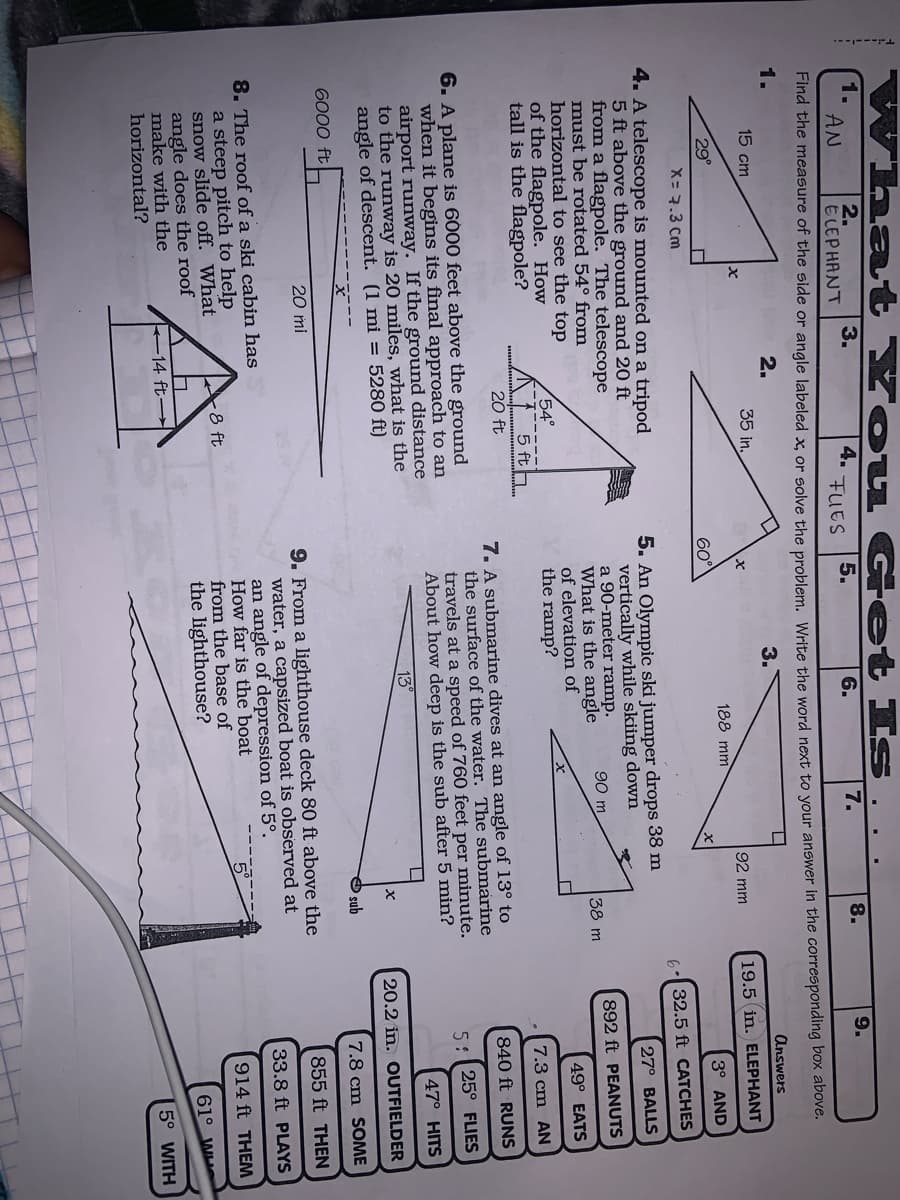 What You Get Is
1.
AN
2.
E LEPHANT
3.
4.
FUES
7.
5.
6.
8.
9.
Find the measure of the side or angle labeled x. or solve the problem Write the word next to your answer in the corresponding box aboveC.
1.
2.
3.
Answers
15 cm
35 in.
92 mm
19.5 in. ELEPHANT
188 mm
29°
60°
3° AND
X= 7.3 Cm
6:32.5 ft CATCHES
4. A telescope is mounted on a tripod
5 ft above the ground and 20 ft
from a flagpole. The telescope
must be rotated 54° from
horizontal to see the top
of the flagpole. How
tall is the flagpole?
5. An Olympic ski jumper drops 38 m
vertically while skiing down
a 90-meter ramp.
What is the angle
of elevation of
the ramp?
27° BALLS
90 m
892 ft PEANUTS
38 m
49° EATS
54°
5 fth.
20 ft
7.3 cm AN
7. A submarine dives at an angle of 13° to
the surface of the water. The submarine
travels at a speed of 760 feet per minute.
About how deep is the sub after 5 min?
840 ft RUNS
6. A plane is 6000 feet above the ground
when it begins its final approach to an
airport runway. If the ground distance
to the runway is 20 miles, what is the
angle of descent. (1 mi = 5280 ft)
5: 25° FLIES
47° HITS
13
20.2 in. OUTFIELDER
sub
7.8 cm SOME
6000 ft
20 mi
9. From a lighthouse deck 80 ft above the
water, a capsized boat is observed at
an angle of depression of 5°.
How far is the boat
from the base of
the lighthouse?
855 ft THEN
33.8 ft PLAYS
8. The roof of a ski cabin has
a steep pitch to help
snow slide off. What
angle does the roof
make with the
horizontal?
8 ft
914 ft THEM
61° W
14 ft
5° WITH
