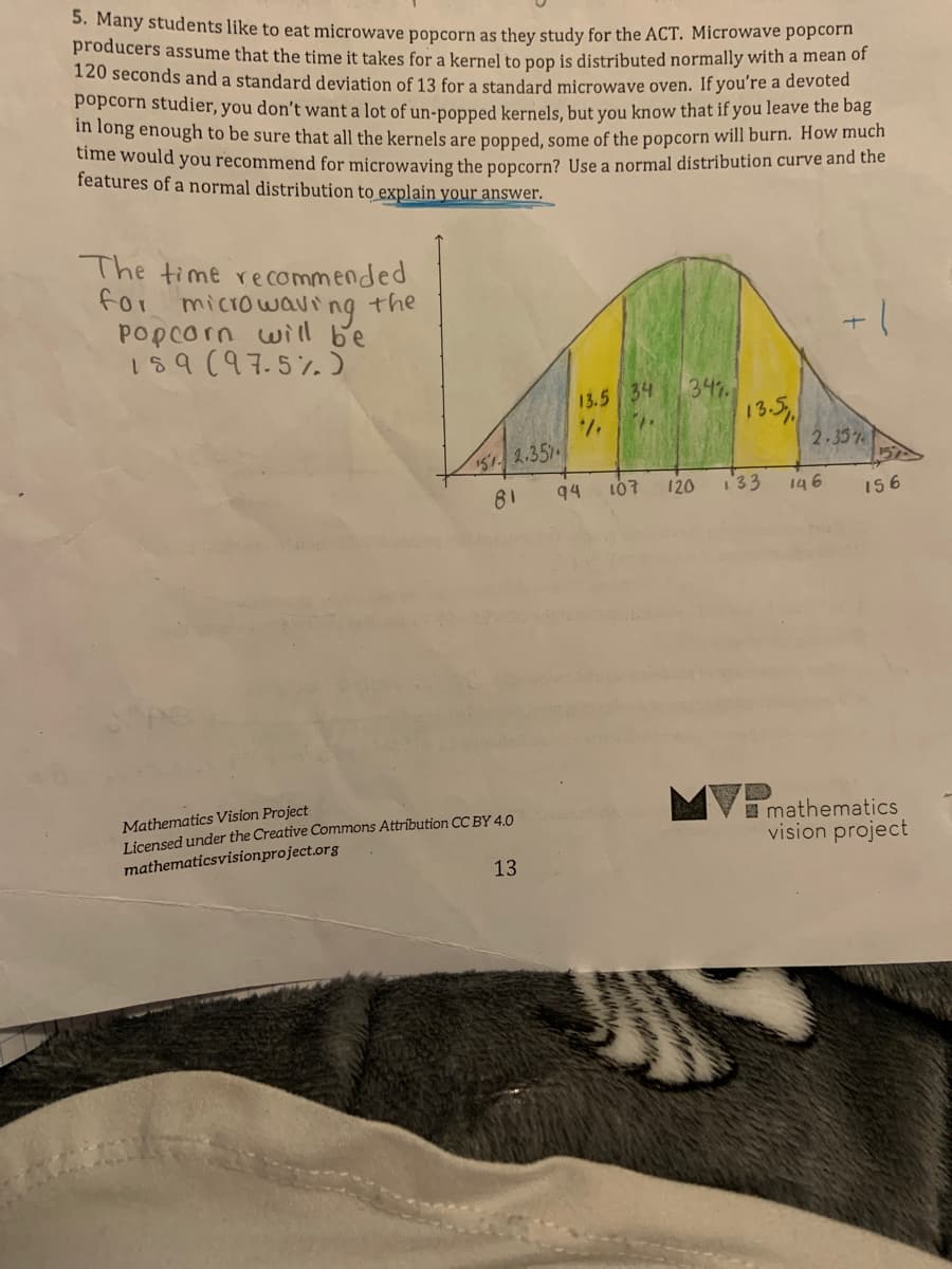 5. Many students like to eat microwave popcorn as they study for the ACT. Microwave popcorn
producers assume that the time it takes for a kernel to pop is distributed normally with a mean of
120 seconds and a standard deviation of 13 for a standard microwave oven. If you're a devoted
popcorn studier, you don't want a lot of un-popped kernels. but you know that if you leave the bag
m fong enough to be sure that all the kernels are popped, some of the popcorn will burn. How much
time would you recommend for microwaving the popcorn? Use a normal distribution curve and the
features of a normal distribution to explain your answer.
The time re commended
for
microwaving
Popcorn wiil be
159(97.5%5
the
347
13.5
13.5 34
2-35%
151 2.35
81
94
107
120
133
146
I56
Mathematics Vision Project
Licensed under the Creative Commons Attrībution CC BY 4.0
mathematicsvisionproject.org
I mathematics
vision project
13
