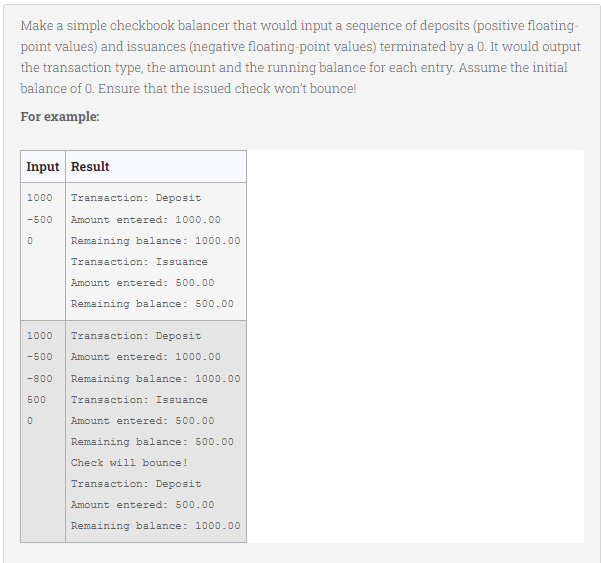 Make a simple checkbook balancer that would input a sequence of deposits (positive floating-
point values) and issuances (negative floating-point values) terminated by a 0. It would output
the transaction type, the amount and the running balance for each entry. Assume the initial
balance of 0. Ensure that the issued check won't bounce!
For example:
Input Result
1000 Transaction: Deposit
-500
0
Amount entered: 1000.00
Remaining balance: 1000.00
0
Transaction: Issuance
Amount entered: 500.00
Remaining balance: 500.00
1000
-500 Amount entered: 1000.00
-800 Remaining balance: 1000.00
Transaction: Issuance
500
Transaction: Deposit
Amount entered: 500.00
Remaining balance: 500.00
Check will bounce!
Transaction: Deposit
Amount entered: 500.00
Remaining balance: 1000.00