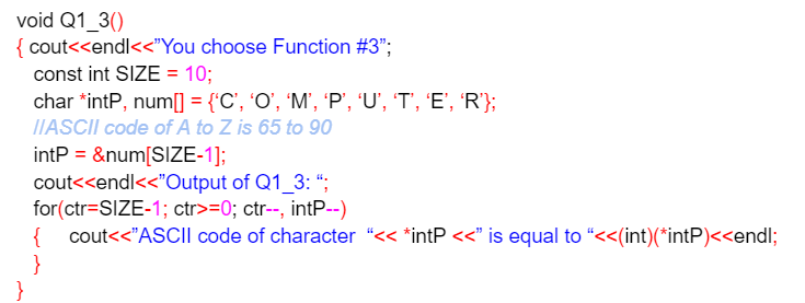 void Q1_30)
{ cout<<endl<<"You
choose Function #3";
const int SIZE = 10;
char *intP, num[] = {'C', 'O', 'M', 'P', 'U', 'T', 'E', 'R'};
IIASCII code of A to Z is 65 to 90
intP = &num[SIZE-1];
cout<<endl<<<"Output
of Q1_3: ";
for(ctr=SIZE-1; ctr>=0; ctr--, intP--)
{ cout<<"ASCII code of character "<< *intP <<” is equal to “<<(int)(*intP)<<endl;