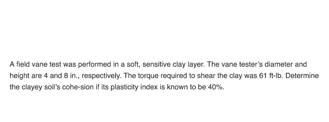 A field vane test was performed in a soft, sensitive clay layer. The vane tester's diameter and
height are 4 and 8 in., respectively. The torque required to shear the clay was 61 ft-lb. Determine
the clayey soil's cohe-sion if its plasticity index is known to be 40%.
