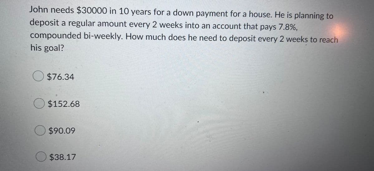 John needs $30000 in 10 years for a down payment for a house. He is planning to
deposit a regular amount every 2 weeks into an account that pays 7.8%,
compounded bi-weekly. How much does he need to deposit every 2 weeks to reach
his goal?
$76.34
$152.68
$90.09
$38.17