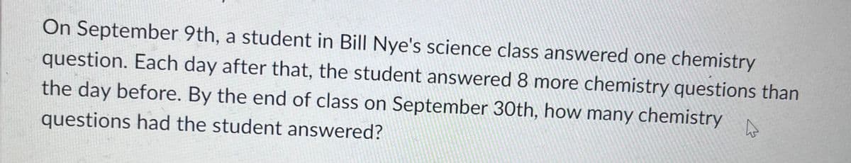 On September 9th, a student in Bill Nye's science class answered one chemistry
question. Each day after that, the student answered 8 more chemistry questions than
the day before. By the end of class on September 30th, how many chemistry
questions had the student answered?