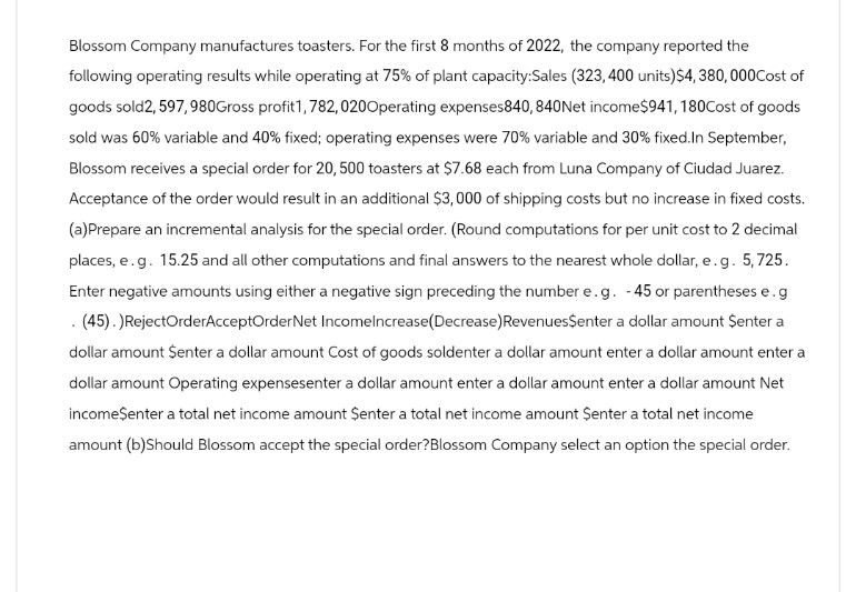 Blossom Company manufactures toasters. For the first 8 months of 2022, the company reported the
following operating results while operating at 75% of plant capacity:Sales (323, 400 units) $4,380,000Cost of
goods sold 2, 597, 980Gross profit1, 782, 020Operating expenses840, 840Net income $941, 180Cost of goods
sold was 60% variable and 40% fixed; operating expenses were 70% variable and 30% fixed. In September,
Blossom receives a special order for 20, 500 toasters at $7.68 each from Luna Company of Ciudad Juarez.
Acceptance of the order would result in an additional $3,000 of shipping costs but no increase in fixed costs.
(a)Prepare an incremental analysis for the special order. (Round computations for per unit cost to 2 decimal
places, e.g. 15.25 and all other computations and final answers to the nearest whole dollar, e.g. 5,725.
Enter negative amounts using either a negative sign preceding the number e.g. - 45 or parentheses e.g
. (45).)RejectOrderAcceptOrder Net Incomelncrease(Decrease) Revenues$enter a dollar amount $enter a
dollar amount $enter a dollar amount Cost of goods soldenter a dollar amount enter a dollar amount enter a
dollar amount Operating expensesenter a dollar amount enter a dollar amount enter a dollar amount Net
income$enter a total net income amount Şenter a total net income amount Şenter a total net income
amount (b)Should Blossom accept the special order?Blossom Company select an option the special order.