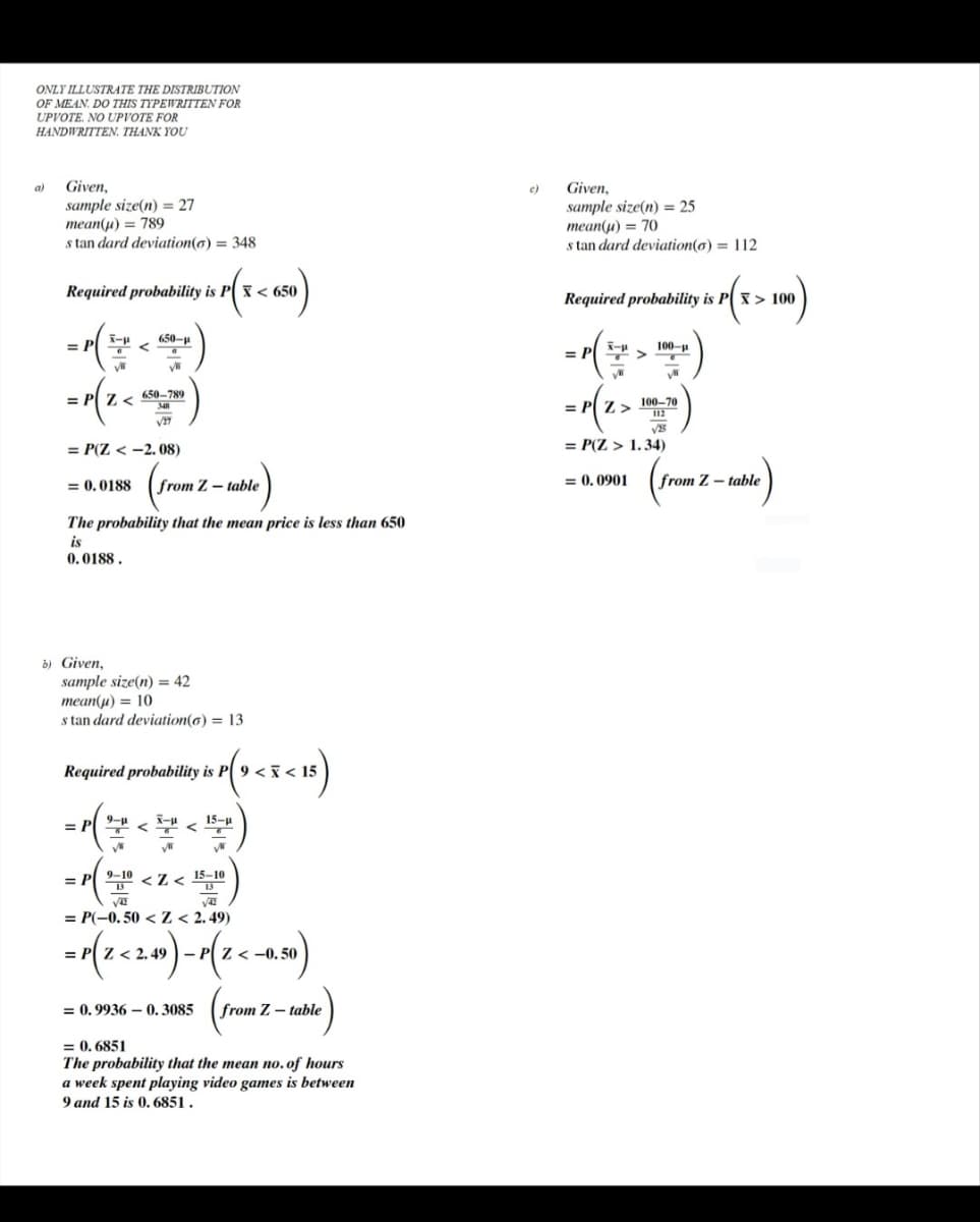 ONLY ILLUSTRATE THE DISTRIBUTION
OF MEAN. DO THIS TYPEWRITTEN FOR
UPVOTE. NO UPVOTE FOR
HANDWRITTEN. THANK YOU
a) Given,
c)
Given,
sample size(n) = 27
mean(µ) = 789
s tan dard deviation(6) = 348
sample size(n) = 25
mean(u) = 70
s tan dard deviation(o) = 112
Required probability is P( x < 650
Required probability is P( x > 100
-()
650-u
= P
100-p
= P
= P| Z <
650-789
348
100-70
112
= P( Z >
= P(Z < -2. 08)
= P(Z > 1.34)
= 0. 0188
from Z – table
= 0, 0901
from Z – table
The probability that the mean price is less than 650
is
0. 0188.
b) Given,
sample size(n) = 42
теan(и) 3D 10
s tan dard deviation(6) = 13
Required probability is P
9 < i < 15
9-u
15-u
=
= P 9-10 <Z< 15-10
13
= P(-0.50 < Z < 2.49)
= P Z < 2.49 -
Z< -0. 50
= 0. 9936 – 0. 3085 (from Z – table
= 0.
= 0., 6851
The probability that the mean no.of hours
a week spent playing video games is between
9 and 15 is 0. 6851.
