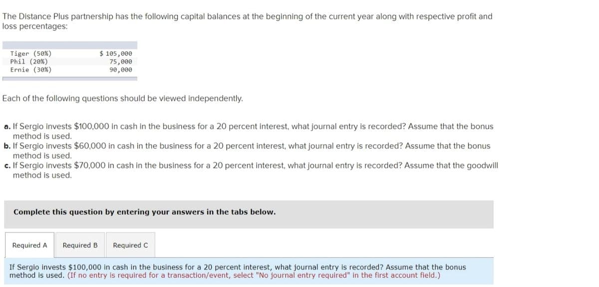 The Distance Plus partnership has the following capital balances at the beginning of the current year along with respective profit and
loss percentages:
$ 105,000
Tiger (50%)
Phil (20%)
Ernie (30%)
75,000
90,000
Each of the following questions should be viewed independently.
a. If Sergio invests $100,000 in cash in the business for a 20 percent interest, what journal entry is recorded? Assume that the bonus
method is used.
b. If Sergio invests $60,000 in cash in the business for a 20 percent interest, what journal entry is recorded? Assume that the bonus
method is used.
c. If Sergio invests $70,000 in cash in the business for a 20 percent interest, what journal entry is recorded? Assume that the goodwill
method is used.
Complete this question by entering your answers in the tabs below.
Required A
Required B
Required C
If Sergio invests $100,000 in cash in the business for a 20 percent interest, what journal entry is recorded? Assume that the bonus
method is used. (If no entry is required for a transaction/event, select "No journal entry required" in the first account field.)
