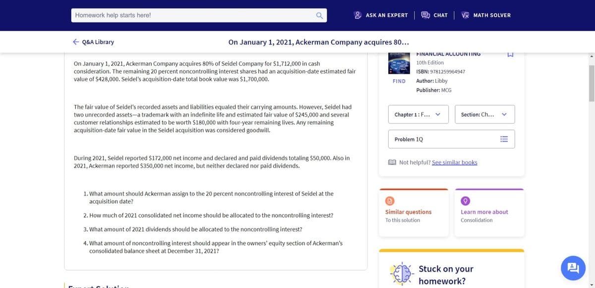 Homework help starts here!
ASK AN EXPERT
CHAT Vx MATH SOLVER
E Q&A Library
On January 1, 2021, Ackerman Company acquires 80...
FINANCIAL ACCOUNTING
M.
On January 1, 2021, Ackerman Company acquires 80% of Seidel Company for $1,712,000 in cash
consideration. The remaining 20 percent noncontrolling interest shares had an acquisition-date estimated fair
value of $428,000. Seidel's acquisition-date total book value was $1,700,000.
10th Edition
ISBN: 9781259964947
FIND
Author: Libby
Publisher: MCG
The fair value of Seidel's recorded assets and liabilities equaled their carrying amounts. However, Seidel had
two unrecorded assets-a trademark with an indefinite life and estimated fair value of $245,000 and several
customer relationships estimated to be worth $180,000 with four-year remaining lives. Any remaining
acquisition-date fair value in the Seidel acquisition was considered goodwill.
Chapter 1: F... v
Section: Ch...
Problem 1Q
During 2021, Seidel reported $172,000 net income and declared and paid dividends totaling $50,000. Also in
2021, Ackerman reported $350,000 net income, but neither declared nor paid dividends.
E Not helpful? See similar books
1. What amount should Ackerman assign to the 20 percent noncontrolling interest of Seidel at the
acquisition date?
Similar questions
Learn more about
2. How much of 2021 consolidated net income should be allocated to the noncontrolling interest?
To this solution
Consolidation
3. What amount of 2021 dividends should be allocated to the noncontrolling interest?
4. What amount of noncontrolling interest should appear in the owners' equity section of Ackerman's
consolidated balance sheet at December 31, 2021?
Stuck on your
homework?
!
