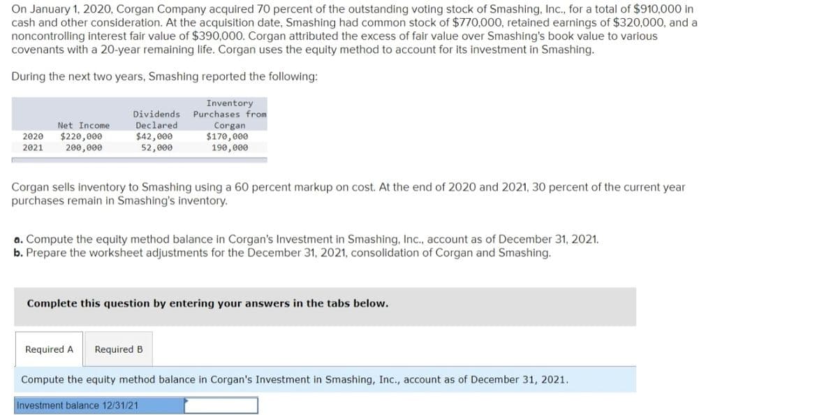 On January 1, 2020, Corgan Company acquired 70 percent of the outstanding voting stock of Smashing, Inc., for a total of $910,000 in
cash and other consideration. At the acquisition date, Smashing had common stock of $770,000, retained earnings of $320,000, and a
noncontrolling interest fair value of $390,000. Corgan attributed the excess of fair value over Smashing's book value to various
covenants with a 20-year remaining life. Corgan uses the equity method to account for its investment in Smashing.
During the next two years, Smashing reported the following:
Inventory
Purchases from
Dividends
Declared
$42,000
52,000
Corgan
$170,000
190,000
Net Income
$220,000
200,000
2020
2021
Corgan sells inventory to Smashing using a 60 percent markup on cost. At the end of 2020 and 2021, 30 percent of the current year
purchases remain in Smashing's inventory.
a. Compute the equity method balance in Corgan's Investment in Smashing, Inc., account as of December 31, 2021.
b. Prepare the worksheet adjustments for the December 31, 2021, consolidation of Corgan and Smashing.
Complete this question by entering your answers in the tabs below.
Required A
Required B
Compute the equity method balance in Corgan's Investment in Smashing, Inc., account as of December 31, 2021.
Investment balance 12/31/21
