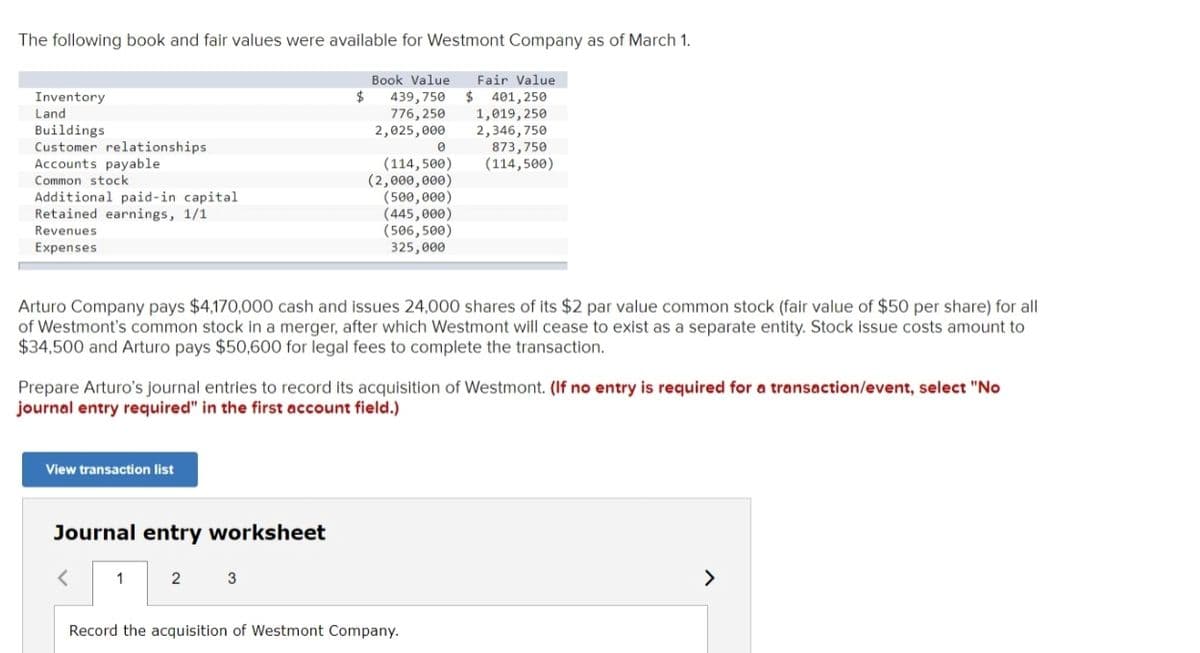 The following book and fair values were available for Westmont Company as of March 1.
Book Value
$
Fair Value
Inventory
Land
Buildings
Customer relationships
Accounts payable
Common stock
439,750 $
776,250
2,025,000
401,250
1,019, 250
2,346,750
873,750
(114,500)
(114, 500)
(2,000,000)
(500,000)
(445,000)
(506, 500)
325,000
Additional paid-in capital
Retained earnings, 1/1
Revenues
Expenses
Arturo Company pays $4,170,000 cash and issues 24,000 shares of its $2 par value common stock (fair value of $50 per share) for all
of Westmont's common stock in a merger, after which Westmont will cease to exist as a separate entity. Stock issue costs amount to
$34,500 and Arturo pays $50,600 for legal fees to complete the transaction.
Prepare Arturo's journal entries to record its acquisition of Westmont. (If no entry is required for a transaction/event, select "No
journal entry required" in the first account field.)
View transaction list
Journal entry worksheet
2
Record the acquisition of Westmont Company.
