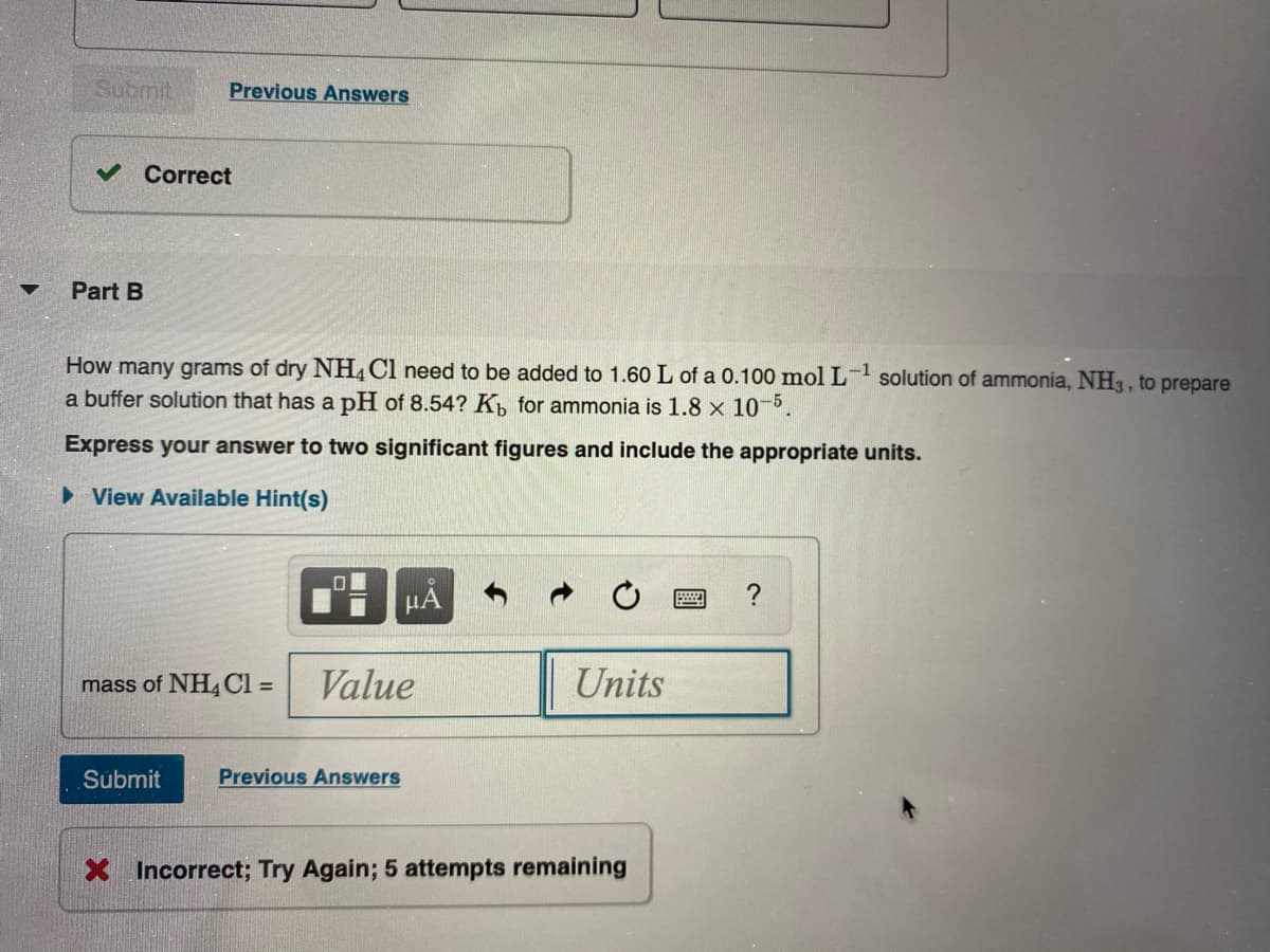 Submit
Previous Answers
v Correct
Part B
How many grams of dry NH, Cl need to be added to 1.60 L of a 0.100 mol L- solution of ammonia, NH3 , to prepare
a buffer solution that has a pH of 8.54? K, for ammonia is 1.8 x 10-5.
Express your answer to two significant figures and include the appropriate units.
• View Available Hint(s)
HA
mass of NH4CI =
Value
Units
%3D
Submit
Previous Answers
Incorrect; Try Again; 5 attempts remaining
