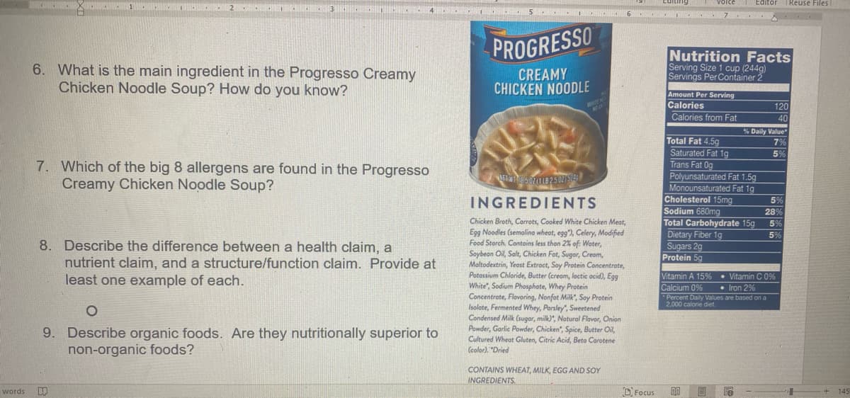 volce Editor
| Reuse Files
PROGRESSO
6. What is the main ingredient in the Progresso Creamy
Chicken Noodle Soup? How do you know?
CREAMY
CHICKEN NOODLE
Nutrition Facts
Serving Size 1 cup (244g)
Servings Per Container 2
Amount Per Serving
Calories
Calories from Fat
120
40
% Daily Value
Total Fat 4.5g
7%
Saturated Fat 1g
Trans Fat Og
Polyunsaturated Fat 1.5g
Monounsaturated Fat 1g
Cholesterol 15mg
Sodium 680mg
Total Carbohydrate 15g
Dietary Fiber 1g
Sugars 2g
Protein 5g
5%
7. Which of the big 8 allergens are found in the Progresso
Creamy Chicken Noodle Soup?
INGREDIENTS
5%
28%
59
Chicken Broth, Corrots, Cooked White Chicken Meat,
Egg Noodles (semolina wheat, egg"), Celery, Modified
Food Starch. Contains less than 2% of: Woter,
Soybean Oil, Salt, Chicken Fat, Sugar, Creom,
Maltodextrin, Yeast Extroct, Soy Protein Concentrate,
Potossium Chloride, Butter (cream, lactic ocid), Egg
White", Sodium Phosphate, Whey Protein
Concentrate, Flavoring, Nonfet Milk", Soy Protein
Isolate, Fermented Whey, Parsley", Sweetened
Condensed Milk (sugar, milk)", Notural Flavor, Onion
Powder, Garlic Powder, Chicken", Spice, Butter Oil,
5%
8. Describe the difference between a health claim, a
nutrient claim, and a structure/function claim. Provide at
least one example of each.
Vitamin A 15%
• Vitamin C 0%
Calcium 0%
• Iron 2%
*Percent Daily Values are based on a
2,000 calorie diet.
9. Describe organic foods. Are they nutritionally superior to
non-organic foods?
Cultured Wheat Gluten, Citric Acid, Beto Carotene
(color). "Dried
CONTAINS WHEAT, MILK, EGG AND SOY
INGREDIENTS.
words
D Focus
目尾
145
