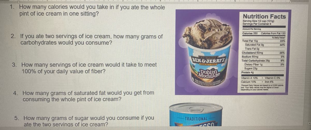 1. How many calories would you take in if you ate the whole
pint of ice cream in one sitting?
Nutrition Facts
Serving Size 1/2 cup (101g)
Servings Per Container 4
Amount Per Serving
Calories 260
Calories from Fat 130
2. If you ate two servings of ice cream, how many grams of
carbohydrates would you consume?
% Dally Value
23%
Total Fat 15g
Saturated Fat 9g
Trans Fat Og
Cholesterol 60mg
Sodium 80mg
Total Carbohydrate 28g
Dietary Fiber 1g
Sugars 239
Protein 4g
44%
20%
SALNatura
3%
BEN&JERRY'S
9%
3. How many servings of ice cream would it take to meet
100% of your daily value of fiber?
3%
Vitamin A 10%
Vitamin C 0%
- Iron 4%
Calcium 15%
Percent Daily Values are based on a 2,000 calorie
diet. Your daly values may be higher or lower
depending on your calorie needs
4. How many grams of saturated fat would you get from
consuming the whole pint of ice cream?
5. How many grams of sugar would you consume if you
ate the two servings of ice cream?
TRADITIONAL
