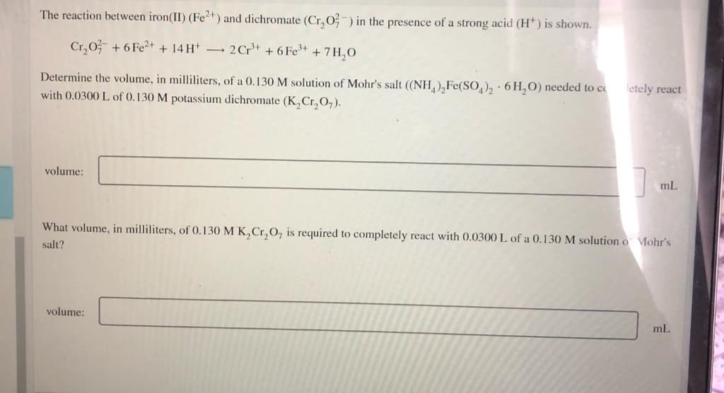 The reaction between iron(II) (Fe2+) and dichromate (Cr, 0-) in the presence of a strong acid (H*) is shown.
Cr,0 + 6 Fe2+ + 14 Ht 2Cr+ + 6 Fet + 7H,0
Determine the volume, in milliliters, of a 0.130 M solution of Mohr's salt (NH),Fe(SO,), 6 H,O) needed to ce
with 0.0300 L of 0.130 M potassium dichromate (K,Cr, 0,).
letely react
volume:
mL
What volume, in milliliters, of 0.130 M K,Cr, 0, is required to completely react with 0.0300 L of a 0.130 M solution o Mohr's
salt?
volume:
ml.
