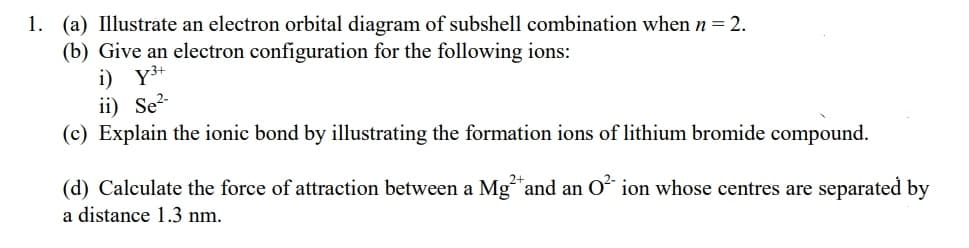 1. (a) Illustrate an electron orbital diagram of subshell combination when n = 2.
(b) Give an electron configuration for the following ions:
i) Y3+
ii) Se?-
(c) Explain the ionic bond by illustrating the formation ions of lithium bromide compound.
(d) Calculate the force of attraction between a Mg and an oʻ ion whose centres are separated by
a distance 1.3 nm.
