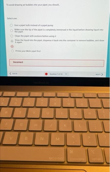 To avoid drawing air bubbles into your pipet, you should.
Select one
O Use a pipet bulb instead of a pipet pump
Make sure the tip of the pipet is completely immersed in the liquid before drawing liquid into
the pipet
Clean the pipet with acetone before using t
Draw the liquid into the pipet, dispense it back into the container to remove bubbles, and draw
it again
Prime your Mohr pipet first
Incorrect
BACK
Question 7 of 10
NEXT>
Y
G.
H.
K
V.
B
N
MOSISO
command
otion
