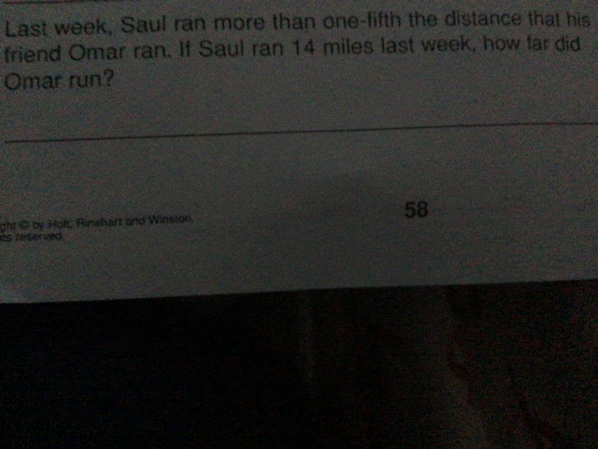 Last week, Saul ran more than one-fifth the distance that his
friend Omar ran, If Saul ran 14 miles last week, how far did
Omar run?
cht by Holt, Rinehart and Winston
ts reserved
58
