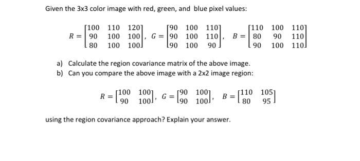 Given the 3x3 color image with red, green, and blue pixel values:
[90 100 1101
R = 90 100 100 , G = 90 100 110 , B = 80 90 110
190 100 90.
[100 110 120]
[110 100 110]
80 100 100]
90 100 110]
a) Calculate the region covariance matrix of the above image.
b) Can you compare the above image with a 2x2 image region:
[100 1001
R
[90 1001
190 100]
[110 105]
B =
90 100 G
80
95
using the region covariance approach? Explain your answer.
