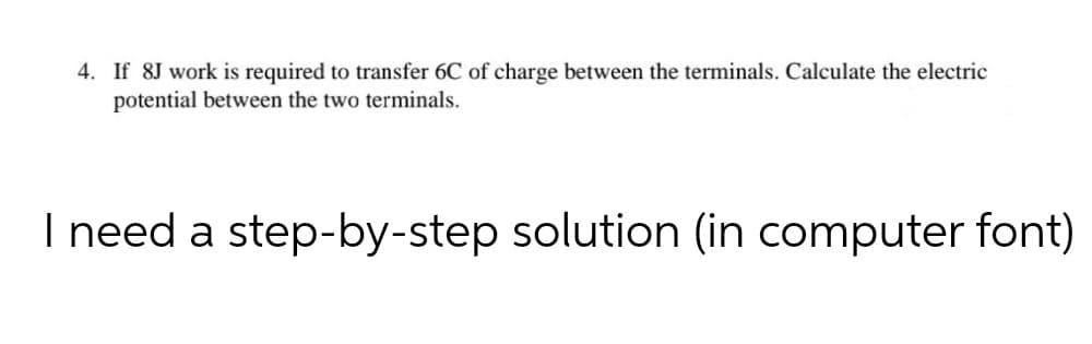 4. If 8J work is required to transfer 6C of charge between the terminals. Calculate the electric
potential between the two terminals.
I need a step-by-step solution (in computer font)
