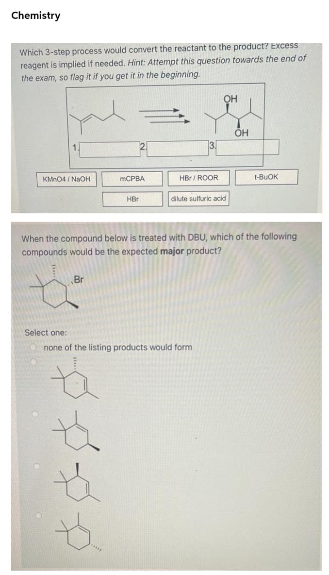 Chemistry
Which 3-step process would convert the reactant to the product? Excess
reagent is implied if needed. Hìnt: Attempt this question towards the end of
the exam, so flag it if you get it in the beginning.
OH
ÕH
3.
KMN04 / NaOH
MCPBA
HBr / ROOR
t-BUOK
HBr
dilute sulfuric acid
When the compound below is treated with DBU, which of the following
compounds would be the expected major product?
Br
Select one:
none of the listing products would form
