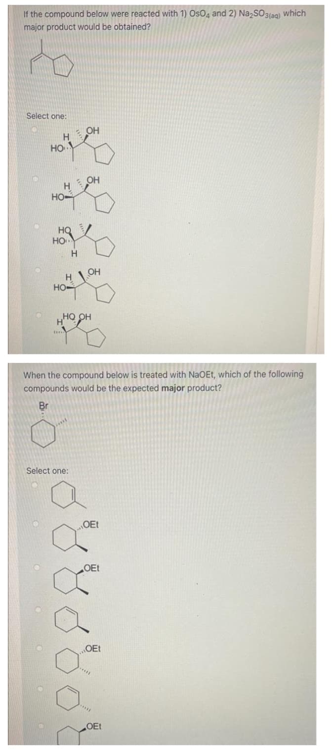 If the compound below were reacted with 1) OsO4 and 2) NazSO3(ag) Which
major product would be obtained?
Select one:
H OH
HO.
OH
H
HO
HO/
HO
H.
OH
Но
но он
H'
When the compound below is treated with NaOEt, which of the following
compounds would be the expected major product?
Br
Select one:
OEt
OEt
OEt
OEt
