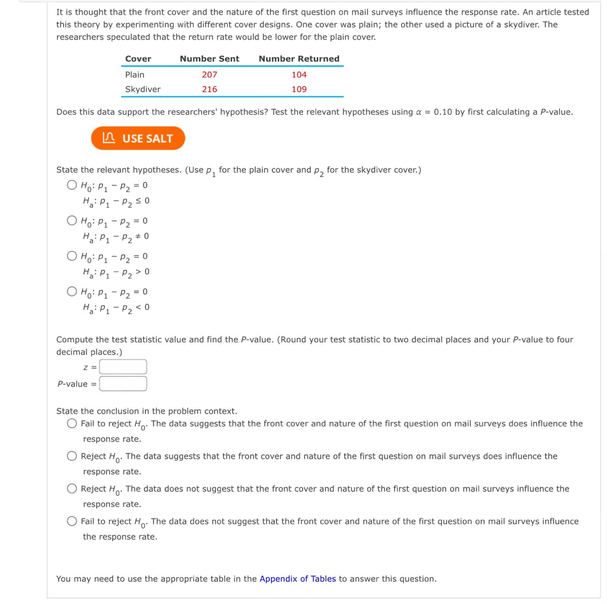 It is thought that the front cover and the nature of the first question on mail surveys influence the response rate. An article tested
this theory by experimenting with different cover designs. One cover was plain; the other used a picture of a skydiver. The
researchers speculated that the return rate would be lower for the plain cover.
Number Sent Number Returned
207
216
Does this data support the researchers' hypothesis? Test the relevant hypotheses using a = 0.10 by first calculating a P-value.
O Ho: P₁
Ha: P₁
O Ho: P₁
Ha: P₁
State the relevant hypotheses. (Use P₁ for the plain cover and p₂ for the skydiver cover.)
O Ho: P₁
Ha: P₁
Ho: P₁
Ha: P₁
Cover
Plain
Skydiver
Z =
P-value =
USE SALT
-
P₂ = 0
P₂ ≤ 0
P₂ = 0
P₂ #0
104
109
P₂ = 0
P₂ > 0
P₂ = 0
P₂ <0
Compute the test statistic value and find the P-value. (Round your test statistic to two decimal places and your P-value to four
decimal places.)
State the conclusion in the problem context.
O Fail to reject Ho. The data suggests that the front cover and nature of the first question on mail surveys does influence the
response rate.
Reject Ho. The data suggests that the front cover and nature of the first question on mail surveys does influence the
response rate.
Reject Ho. The data does not suggest that the front cover and nature of the first question on mail surveys influence the
response rate.
O Fail to reject Ho. The data does not suggest that the front cover and nature of the first question on mail surveys influence
the response rate.
You may need to use the appropriate table in the Appendix of Tables to answer this question.