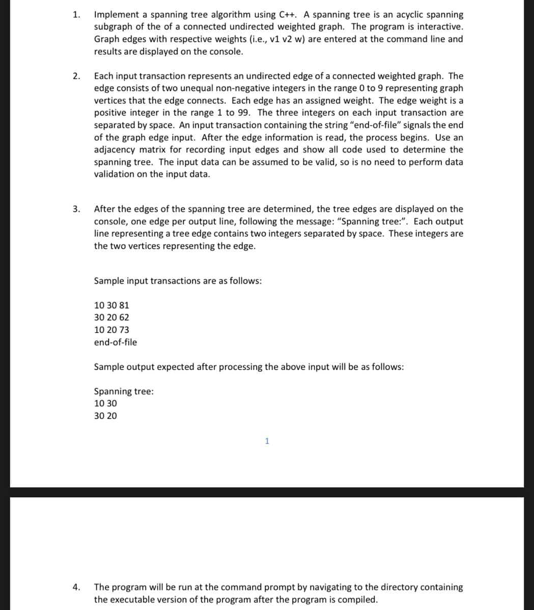 Implement a spanning tree algorithm using C++. A spanning tree is an acyclic spanning
subgraph of the of a connected undirected weighted graph. The program is interactive.
Graph edges with respective weights (i.e., v1 v2 w) are entered at the command line and
results are displayed on the console.
1.
Each input transaction represents an undirected edge of a connected weighted graph. The
edge consists of two unequal non-negative integers in the range 0 to 9 representing graph
vertices that the edge connects. Each edge has an assigned weight. The edge weight is a
positive integer in the range 1 to 99. The three integers on each input transaction are
separated by space. An input transaction containing the string "end-of-file" signals the end
of the graph edge input. After the edge information is read, the process begins. Use an
adjacency matrix for recording input edges and show all code used to determine the
spanning tree. The input data can be assumed to be valid, so is no need to perform data
validation on the input data.
2.
After the edges of the spanning tree are determined, the tree edges are displayed on the
console, one edge per output line, following the message: "Spanning tree:". Each output
line representing a tree edge contains two integers separated by space. These integers are
the two vertices representing the edge.
3.
Sample input transactions are as follows:
10 30 81
30 20 62
10 20 73
end-of-file
Sample output expected after processing the above input will be as follows:
Spanning tree:
10 30
30 20
The program will be run at the command prompt by navigating to the directory containing
the executable version of the program after the program is compiled.
4.

