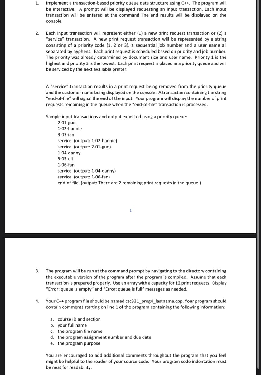 1.
Implement a transaction-based priority queue data structure using C++. The program will
be interactive. A prompt will be displayed requesting an input transaction. Each input
transaction will be entered at the command line and results will be displayed on the
console.
2.
Each input transaction will represent either (1) a new print request transaction or (2) a
"service" transaction. A new print request transaction will be represented by a string
consisting of a priority code (1, 2 or 3), a sequential job number and a user name all
separated by hyphens. Each print request is scheduled based on priority and job number.
The priority was already determined by document size and user name. Priority 1 is the
highest and priority 3 is the lowest. Each print request is placed in a priority queue and will
be serviced by the next available printer.
A "service" transaction results in a print request being removed from the priority queue
and the customer name being displayed on the console. A transaction containing the string
"end-of-file" will signal the end of the input. Your program will display the number of print
requests remaining in the queue when the "end-of-file" transaction is processed.
Sample input transactions and output expected using a priority queue:
2-01-guo
1-02-hannie
3-03-ian
service (output: 1-02-hannie)
service (output: 2-01-guo)
1-04-danny
3-05-eli
1-06-fan
service (output: 1-04-danny)
service (output: 1-06-fan)
end-of-file (output: There are 2 remaining print requests in the queue.)
1
3.
The program will be run at the command prompt by navigating to the directory containing
the executable version of the program after the program is compiled. Assume that each
transaction is prepared properly. Use an array with a capacity for 12 print requests. Display
"Error: queue is empty" and "Error: queue is full" messages as needed.
4.
Your C++ program file should be named csc331_prog4_lastname.cpp. Your program should
contain comments starting on line 1 of the program containing the following information:
a. course ID and section
b. your full name
c. the program file name:
d. the program assignment number and due date
e. the program purpose
You are encouraged to add additional comments throughout the program that you feel
might be helpful to the reader of your source code. Your program code indentation must
be neat for readability.