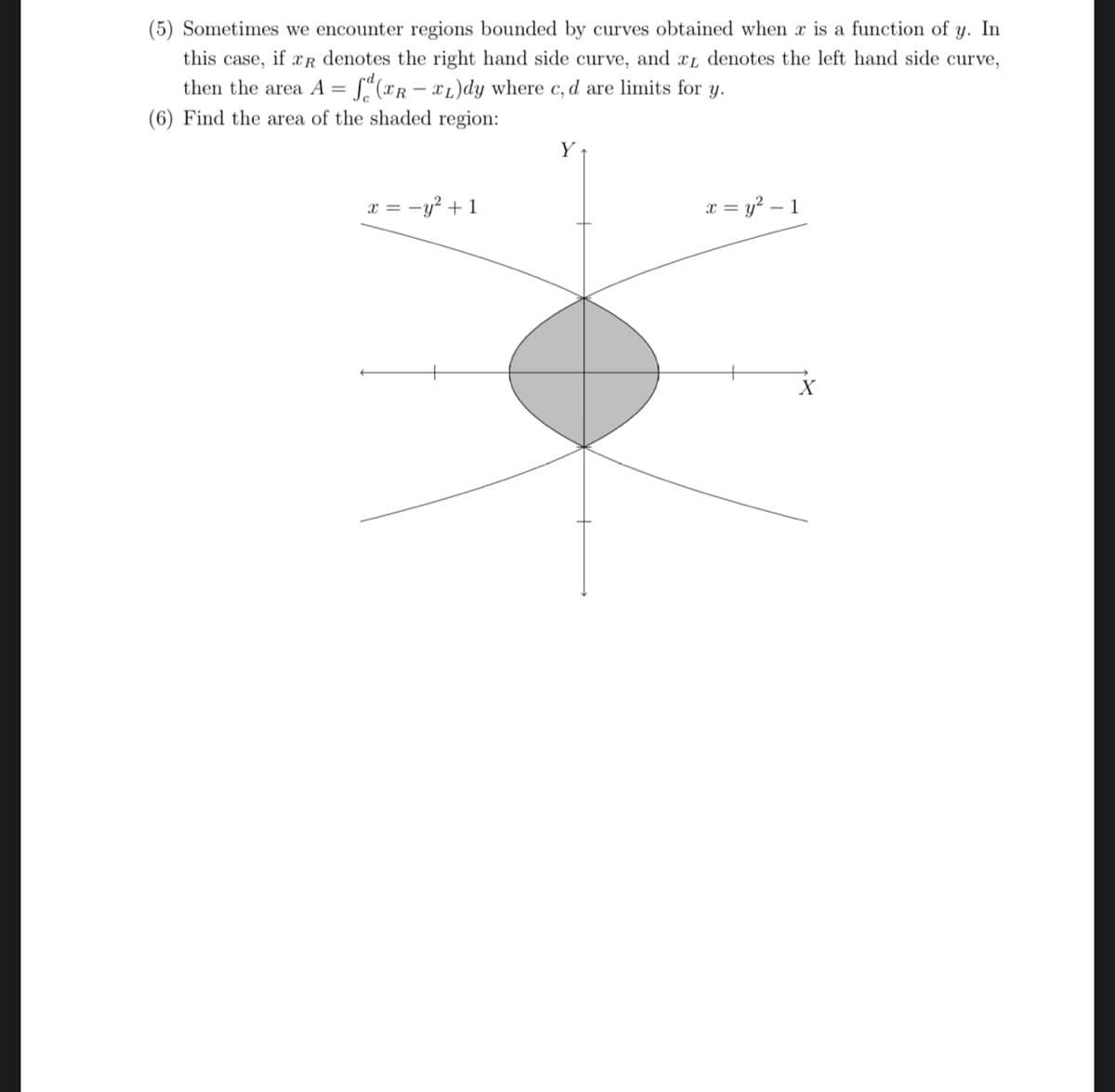 (5) Sometimes we encounter regions bounded by curves obtained when x is a function of y. In
this case, if R denotes the right hand side curve, and x denotes the left hand side curve,
then the area A = f(TR-TL)dy where c, d are limits for y.
(6) Find the area of the shaded region:
x = -y² + 1
Y
x = y² - 1
X