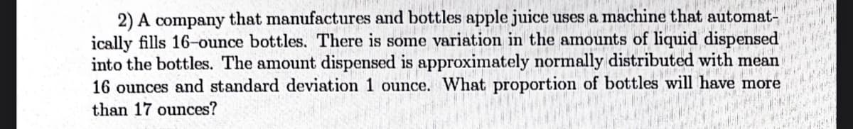 2) A company that manufactures and bottles apple juice uses a machine that automat-
ically fills 16-ounce bottles. There is some variation in the amounts of liquid dispensed
into the bottles. The amount dispensed is approximately normally distributed with mean
16 ounces and standard deviation 1 ounce. What proportion of bottles will have more
than 17 ounces?
A
Wales
****