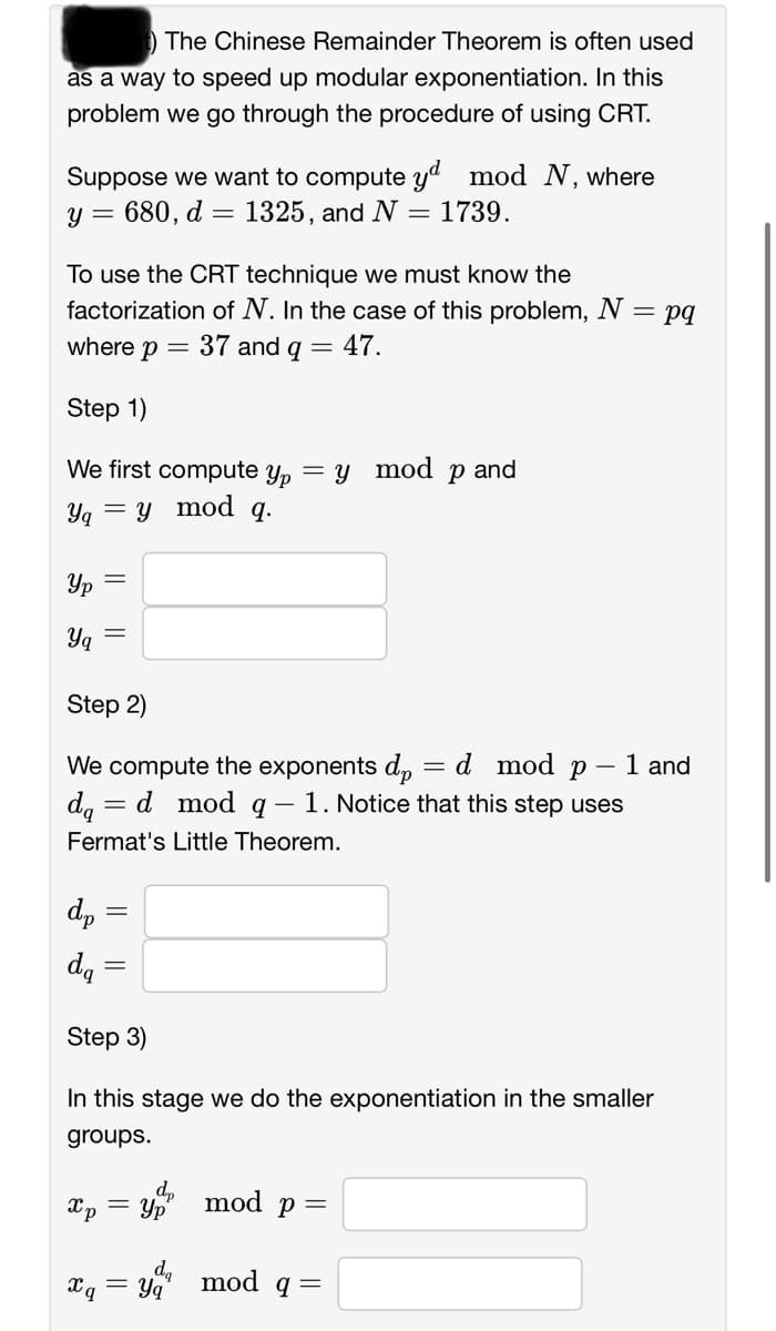 The Chinese Remainder Theorem is often used
as a way to speed up modular exponentiation. In this
problem we go through the procedure of using CRT.
Suppose we want to compute yd mod N, where
Y 680, d
1325, and N = 1739.
=
=
To use the CRT technique we must know the
factorization of N. In the case of this problem, N = = pq
where p = 37 and q = 47.
Step 1)
We first compute yp = y mod p and
= y mod q.
Yq
Ур
Yq
Step 2)
We compute the exponents dp
da = d mod q- 1. Notice that this step uses
Fermat's Little Theorem.
dp
da
||
Xp
xq
=
Step 3)
In this stage we do the exponentiation in the smaller
groups.
dp
=Yp
da
Yq
mod p =
=
mod q=
d mod p 1 and