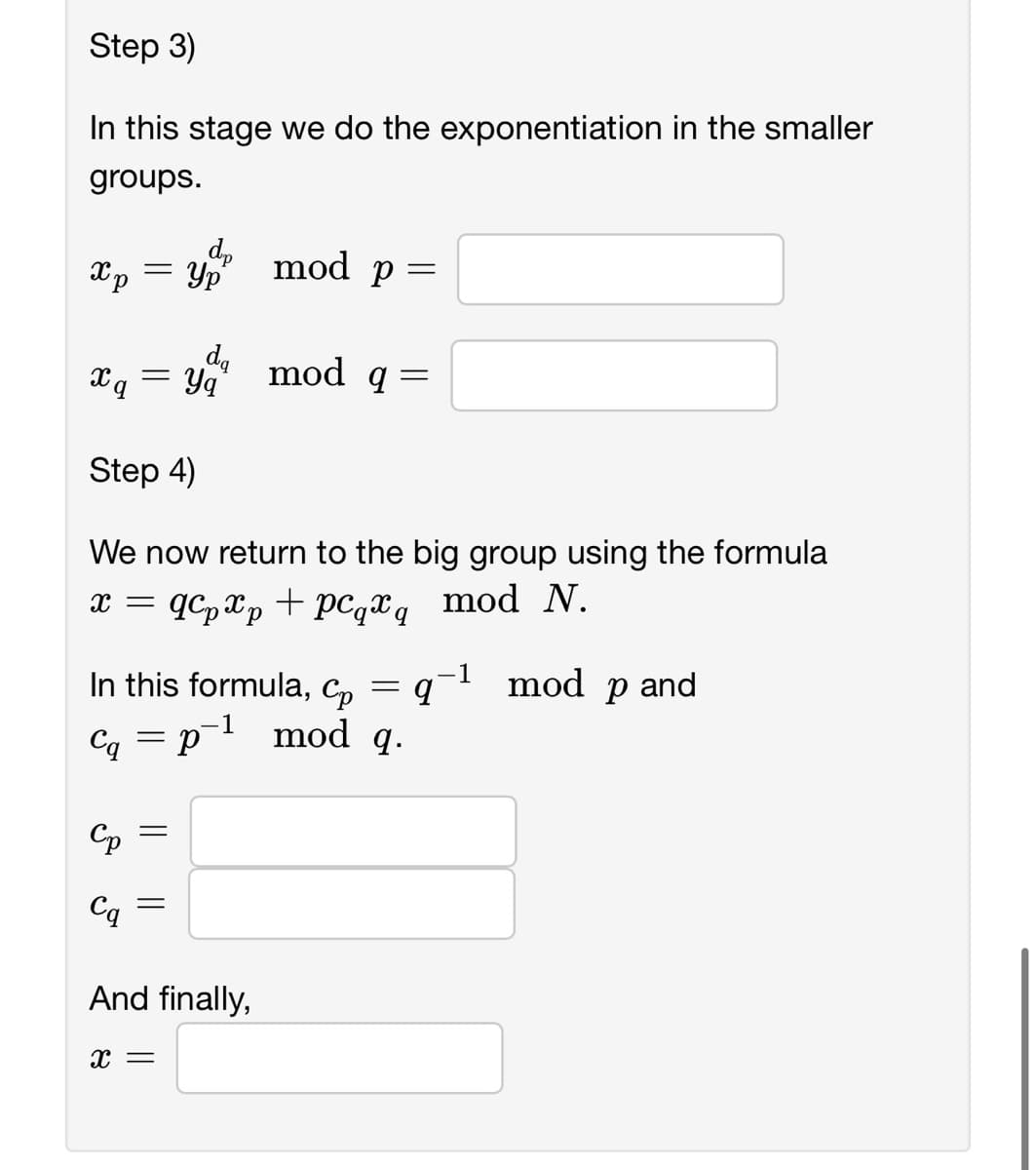 Step 3)
In this stage we do the exponentiation in the smaller
groups.
Xp Ур
x q
=
Cp
Cq
da
= Yq
dp
Step 4)
We now return to the big group using the formula
x = qcp xp + pcqq mod N.
qx
In this formula, Cp
Cq = p¯¹
=
=
mod p =
And finally,
X =
mod q =
=
mod q.
q-¹ mod p and