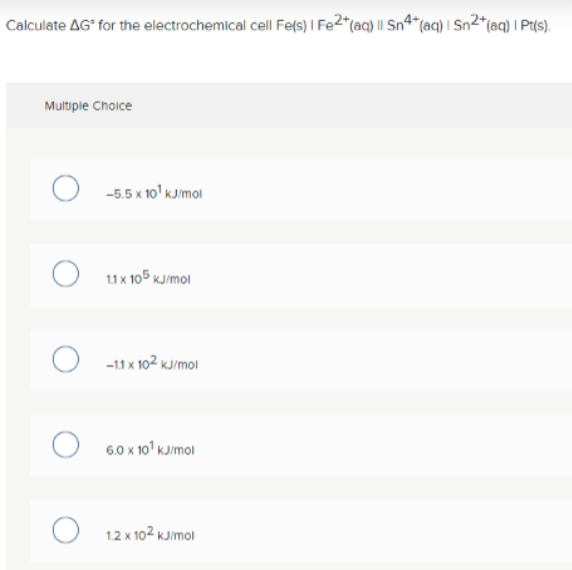 Calculate AG° for the electrochemical cell Fe(s) I Fe2*(aq} || Sn4*(aq) I Sn2*(aq) I Pt(s).
Multiple Choice
-5.5 x 10' KJmoi
11 x 105 KJ/mol
O -11 x 102 kJ/moi
6.0 x 10' kJimol
1.2 x 102 kJ/mol
