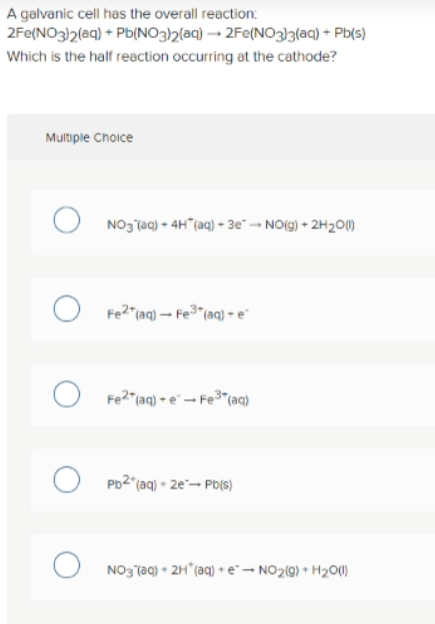 A galvanic cell has the overall reaction:
2Fe(NO3)2(aq) + Pb(NO32(aq) → 2Fe(NO3}3(aq) + Pb(s)
Which is the half reaction occurring at the cathode?
Multiple Choice
NO3 (aq) + 4H"(aq) - 3e* → NO(g) + 2H20M
O Fe2"(aq) – Fe3"(aq) e
O Fe2"(aq) - e - Fe"(aq)
O Po2"(aq) • 2e"- Pb(s)
NO3 (aq) • 2H"(aq) +e"- NO2(9) + H2O(1)
