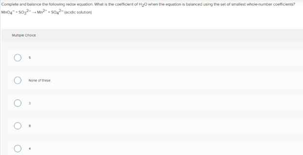 Complete and balance the following redax equation. What is the coefficient of H20 when the equation is balanced using the set of smallest whole-number coeficients?
Mno4- soz2- -- Mn2" - soq2- (ecidic solution)
Munpie Choice
None of these
