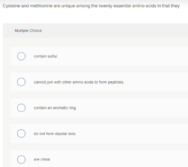 Cysteine and methionine are unique among the twenty essential amino acids in that they
Multiple Choice
contain sulfur.
cannot join with other amino acids to form peptides.
contain an aromatic ring.
do not form dipolar lons.
are chiral
