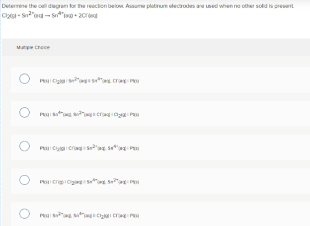 Determine the cell diagram for the reaction below. Assume platinum electrodes are used when no other solid is present.
Cl2l9) • Sn2"(aq) → Sn*(oq) + 2CT°{aq}
Multiple Cholce
PIS) I Ci2l9) | Sn²"(aq) i| n*"(aq), Crjaq) i Pi(5)
PUs) I Sn2"(aq), Sn*"(aq) | Cl2(g) | Cr(aq) i Ps)
