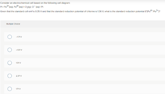 Consider an electrochemical cell based on the following cell diagram
Given that the standard cell emf is 0.35 V and that the standard reduction potential of chlorine is 1.36 V, what is the standard reduction potential E'Pu"Pu)?
Mumiple Choice
-171 V
-1.01 V
101 V
237 V
171 V
